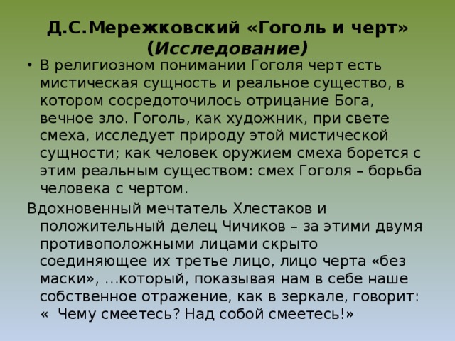 Д.С.Мережковский «Гоголь и черт» ( Исследование) В религиозном понимании Гоголя черт есть мистическая сущность и реальное существо, в котором сосредоточилось отрицание Бога, вечное зло. Гоголь, как художник, при свете смеха, исследует природу этой мистической сущности; как человек оружием смеха борется с этим реальным существом: смех Гоголя – борьба человека с чертом. Вдохновенный мечтатель Хлестаков и положительный делец Чичиков – за этими двумя противоположными лицами скрыто соединяющее их третье лицо, лицо черта «без маски», …который, показывая нам в себе наше собственное отражение, как в зеркале, говорит: « Чему смеетесь? Над собой смеетесь!» 