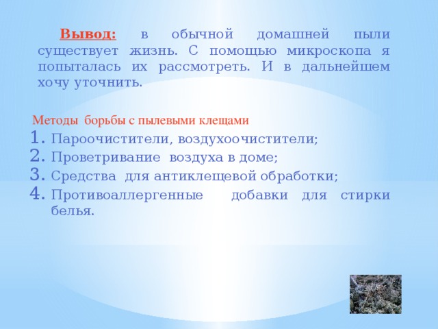   Вывод:  в обычной домашней пыли существует жизнь. С помощью микроскопа я попыталась их рассмотреть. И в дальнейшем хочу уточнить.  Методы борьбы с пылевыми клещами Пароочистители, воздухоочистители; Проветривание воздуха в доме; Средства для антиклещевой обработки; Противоаллергенные добавки для стирки белья. 