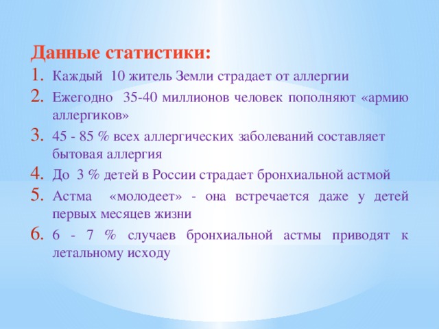 Данные статистики: Каждый 10 житель Земли страдает от аллергии Ежегодно 35-40 миллионов человек пополняют «армию аллергиков» 45 - 85 % всех аллергических заболеваний составляет бытовая аллергия До 3 % детей в России страдает бронхиальной астмой Астма «молодеет» - она встречается даже у детей первых месяцев жизни 6 - 7 % случаев бронхиальной астмы приводят к летальному исходу 