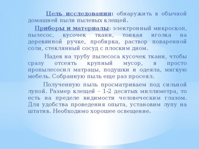  Цель исследования : обнаружить в обычной домашней пыли пылевых клещей.  Приборы и материалы : электронный микроскоп, пылесос, кусочек ткани, тонкая иголка на деревянной ручке, пробирка, раствор поваренной соли, стеклянный сосуд с плоским дном.  Надев на трубу пылесоса кусочек ткани, чтобы сразу отсеять крупный мусор, я просто пропылесосил матрацы, подушки и одеяла, мягкую мебель. Собранную пыль еще раз просеял.  Полученную пыль просматриваем под сильной лупой. Размер клещей – 1-2 десятых миллиметра, то есть на пределе видимости человеческим глазом. Для удобства проведения опыта, установим лупу на штатив. Необходимо хорошее освещение. 