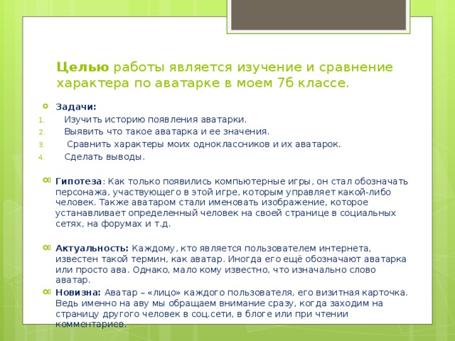 Целью работы является изучение и сравнение характера по аватарке в моем 7б классе.   Задачи: Изучить историю появления аватарки. Выявить что такое аватарка и ее значения.  Сравнить характеры моих одноклассников и их аватарок. Сделать выводы. Гипотеза : Как только появились компьютерные игры, он стал обозначать персонажа, участвующего в этой игре, которым управляет какой-либо человек. Также аватаром стали именовать изображение, которое устанавливает определенный человек на своей странице в социальных сетях, на форумах и т.д. Актуальность: Каждому, кто является пользователем интернета, известен такой термин, как аватар. Иногда его ещё обозначают аватарка или просто ава. Однако, мало кому известно, что изначально слово аватар. Новизна: Аватар – «лицо» каждого пользователя, его визитная карточка. Ведь именно на аву мы обращаем внимание сразу, когда заходим на страницу другого человек в соц.сети, в блоге или при чтении комментариев. 