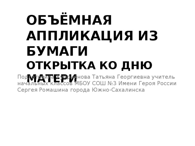 ОБЪЁМНАЯ АППЛИКАЦИЯ ИЗ БУМАГИ  ОТКРЫТКА КО ДНЮ МАТЕРИ Подготовила Куприянова Татьяна Георгиевна учитель начальных классов МБОУ СОШ №3 Имени Героя России Сергея Ромашина города Южно-Сахалинска 