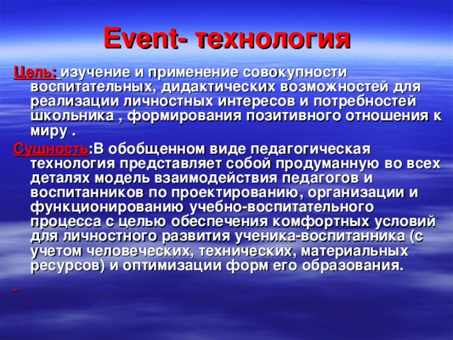 Event - технология Цель:  изучение и применение совокупности воспитательных, дидактических возможностей для реализации личностных интересов и потребностей школьника , формирования позитивного отношения к миру . Сушность :В обобщенном виде педагогическая технология представляет собой продуманную во всех деталях модель взаимодействия педагогов и воспитанников по проектированию, организации и функционированию учебно-воспитательного процесса с целью обеспечения комфортных условий для личностного развития ученика-воспитанника (с учетом человеческих, технических, материальных ресурсов) и оптимизации форм его образования.  