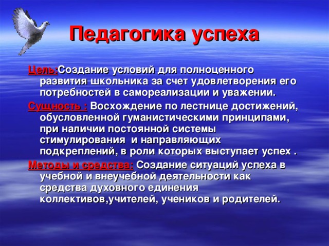 Педагогика успеха Цель: Создание условий для полноценного развития школьника за счет удовлетворения его потребностей в самореализации и уважении. Сущность : Восхождение по лестнице достижений, обусловленной гуманистическими принципами, при наличии постоянной системы стимулирования и направляющих подкреплений, в роли которых выступает успех . Методы и средства: Создание ситуаций успеха в учебной и внеучебной деятельности как средства духовного единения коллективов,учителей, учеников и родителей. 