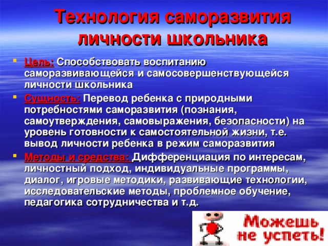 Технология саморазвития личности школьника Цель: Способствовать воспитанию саморазвивающейся и самосовершенствующейся личности школьника Сущность: Перевод ребенка с природными потребностями саморазвития (познания, самоутверждения, самовыражения, безопасности) на уровень готовности к самостоятельной жизни, т.е. вывод личности ребенка в режим саморазвития Методы и средства: Дифференциация по интересам, личностный подход, индивидуальные программы, диалог, игровые методики, развивающие технологии, исследовательские методы, проблемное обучение, педагогика сотрудничества и т.д. 