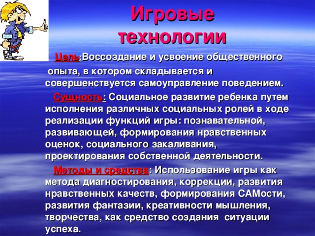 Игровые технологии  Цель : Воссоздание и усвоение общественного   опыта, в котором складывается и совершенствуется самоуправление поведением.  Сущность : Социальное развитие ребенка путем исполнения различных социальных ролей в ходе реализации функций игры: познавательной, развивающей, формирования нравственных оценок, социального закаливания, проектирования собственной деятельности.  Методы и средства : Использование игры как метода диагностирования, коррекции, развития нравственных качеств, формирования САМости, развития фантазии, креативности мышления, творчества, как средство создания ситуации успеха. 