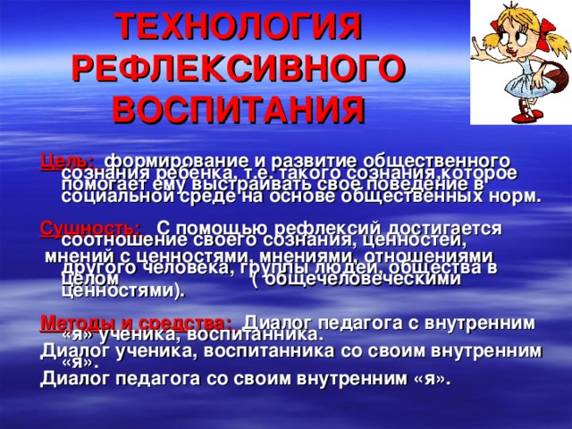 ТЕХНОЛОГИЯ РЕФЛЕКСИВНОГО ВОСПИТАНИЯ  Цель: формирование и развитие общественного сознания ребенка, т.е. такого сознания,которое помогает ему выстраивать свое поведение в социальной среде на основе общественных норм.  Сушность:  С помощью рефлексий достигается соотношение своего сознания, ценностей,  мнений с ценностями, мнениями, отношениями другого человека, группы людей, общества в целом ( общечеловеческими ценностями).  Методы и средства: Диалог педагога с внутренним «я» ученика, воспитанника. Диалог ученика, воспитанника со своим внутренним «я». Диалог педагога со своим внутренним «я». 