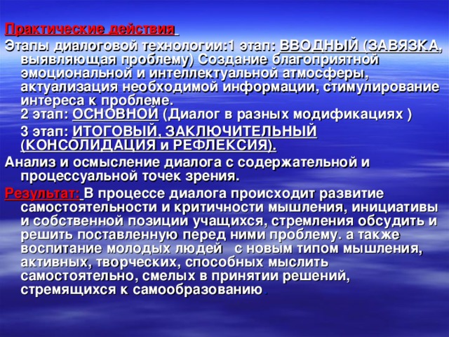 Практические действия  Этапы диалоговой технологии:1 этап: ВВОДНЫЙ (ЗАВЯЗКА , выявляющая проблему) Создание благоприятной эмоциональной и интеллектуальной атмосферы, актуализация необходимой информации, стимулирование интереса к проблеме.  2 этап: ОСНОВНОЙ (Диалог в разных модификациях )  3 этап: ИТОГОВЫЙ, ЗАКЛЮЧИТЕЛЬНЫЙ (КОНСОЛИДАЦИЯ и РЕФЛЕКСИЯ). Анализ и осмысление диалога с содержательной и процессуальной точек зрения.  Результат:  В процессе диалога происходит развитие самостоятельности и критичности мышления, инициативы и собственной позиции учащихся, стремления обсудить и решить поставленную перед ними проблему. а также воспитание молодых людей с новым типом мышления, активных, творческих, способных мыслить самостоятельно, смелых в принятии решений, стремящихся к самообразованию .   