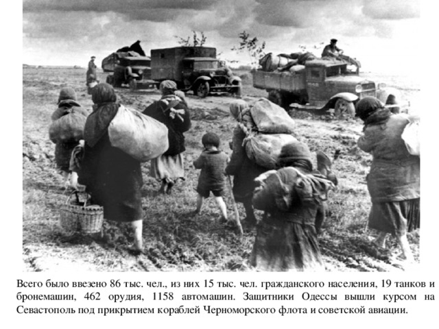 Всего было ввезено 86 тыс. чел., из них 15 тыс. чел. гражданского населения, 19 танков и бронемашин, 462 орудия, 1158 автомашин. Защитники Одессы вышли курсом на Севастополь под прикрытием кораблей Черноморского флота и советской авиации. 