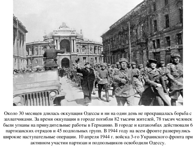Около 30 месяцев длилась оккупация Одессы и ни на один день не прекращалась борьба с захватчиками. За время оккупации в городе погибли 82 тысячи жителей, 78 тысяч человек были угнаны на принудительные работы в Германию. В городе и катакомбах действовали 6 партизанских отрядов и 45 подпольных групп. В 1944 году на всем фронте развернулись широкие наступательные операции. 10 апреля 1944 г. войска 3-го Украинского фронта при активном участии партизан и подпольщиков освободили Одессу. 