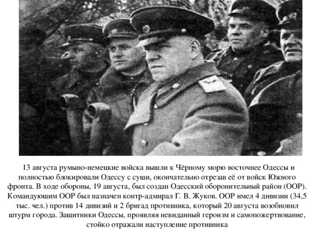  13 августа румыно-немецкие войска вышли к Чёрному морю восточнее Одессы и полностью блокировали Одессу с суши, окончательно отрезав её от войск Южного фронта. В ходе обороны, 19 августа, был создан Одесский оборонительный район (ООР). Командующим ООР был назначен контр-адмирал Г. В. Жуков. ООР имел 4 дивизии (34,5 тыс. чел.) против 14 дивизий и 2 бригад противника, который 20 августа возобновил штурм города. Защитники Одессы, проявляя невиданный героизм и самопожертвование, стойко отражали наступление противника 