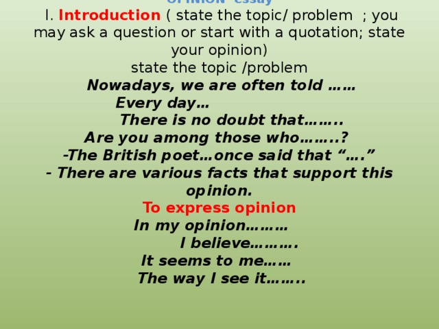 OPINION essay  I. Introduction  ( state the topic/ problem ; you may ask a question or start with a quotation; state your opinion)  state the topic /problem   Nowadays, we are often told ……  Every day…  There is no doubt that……..  Are you among those who……..?  -The British poet…once said that “….”  - There are various facts that support this opinion.  To express opinion  In my opinion………  I believe……….  It seems to me……  The way I see it……..       