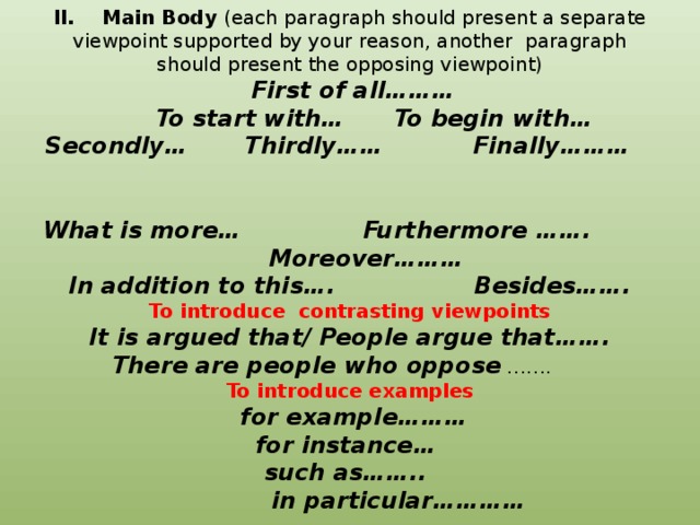 II. Main Body (each paragraph should present a separate viewpoint supported by your reason, another paragraph should present the opposing viewpoint)    First of all………  To start with… To begin with…  Secondly… Thirdly…… Finally………   What is more… Furthermore ……. Moreover………  In addition to this…. Besides…….  To introduce contrasting viewpoints  It is argued that/ People argue that…….  There are people who oppose …….  To introduce examples  for example………  for instance…  such as……..  in particular…………      