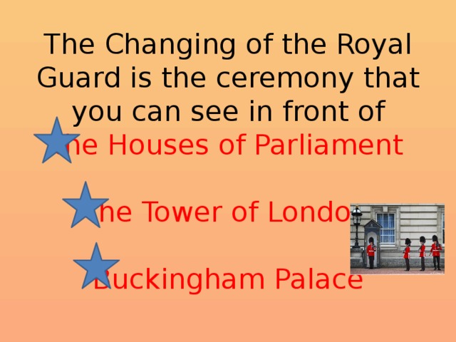 The Changing of the Royal Guard is the ceremony that you can see in front of  the Houses of Parliament   the Tower of London   Buckingham Palace 