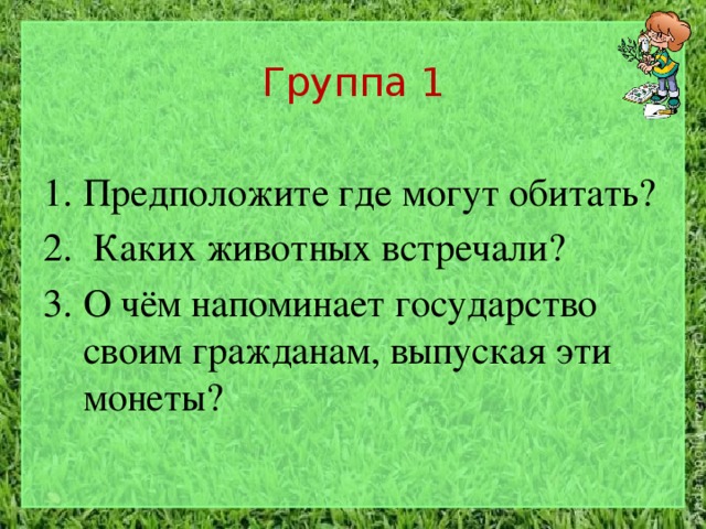 Группа 1 Предположите где могут обитать?  Каких животных встречали?  О чём напоминает государство своим гражданам, выпуская эти монеты? 