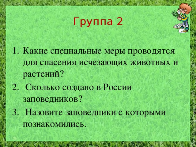 Группа 2 Какие специальные меры проводятся для спасения исчезающих животных и растений?  Сколько создано в России заповедников?  Назовите заповедники с которыми познакомились. 