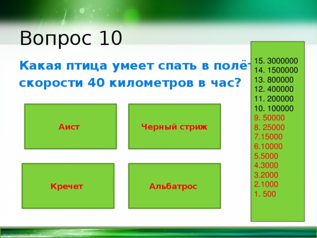 Вопрос 10 15. 3000000 14. 1500000 13. 800000 12. 400000 11. 200000 10. 100000 9. 50000 8. 25000 7.15000 6.10000 5.5000 4.3000 3.2000 2.1000 1. 500 Какая птица умеет спать в полёте на скорости 40 километров в час? Аист Черный стриж Альбатрос Кречет 