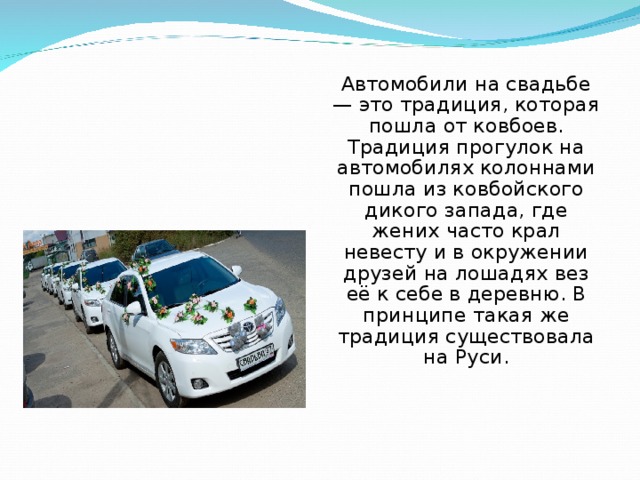 Автомобили на свадьбе — это традиция, которая пошла от ковбоев. Традиция прогулок на автомобилях колоннами пошла из ковбойского дикого запада, где жених часто крал невесту и в окружении друзей на лошадях вез её к себе в деревню. В принципе такая же традиция существовала на Руси. 
