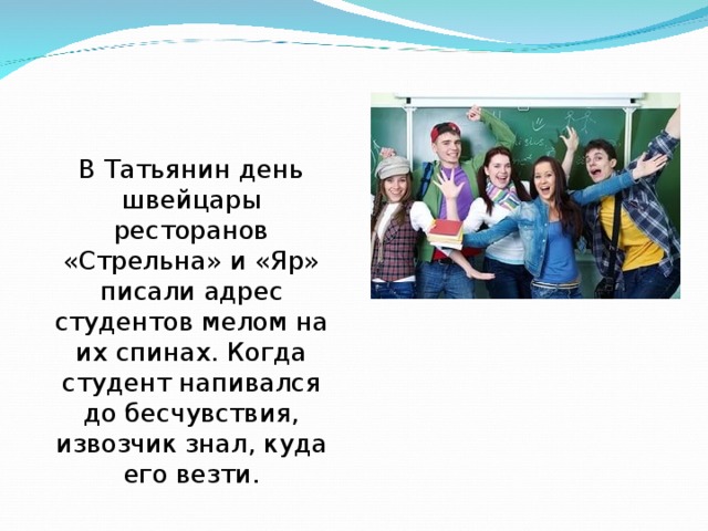 В Татьянин день швейцары ресторанов «Стрельна» и «Яр» писали адрес студентов мелом на их спинах. Когда студент напивался до бесчувствия, извозчик знал, куда его везти. 