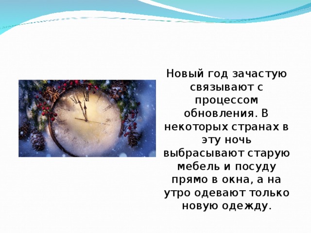 Новый год зачастую связывают с процессом обновления. В некоторых странах в эту ночь выбрасывают старую мебель и посуду прямо в окна, а на утро одевают только новую одежду. 