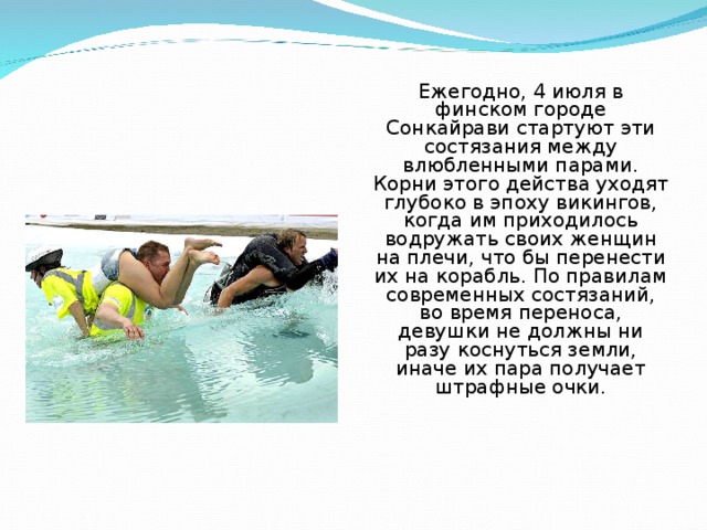Ежегодно, 4 июля в финском городе Сонкайрави стартуют эти состязания между влюбленными парами. Корни этого действа уходят глубоко в эпоху викингов, когда им приходилось водружать своих женщин на плечи, что бы перенести их на корабль. По правилам современных состязаний, во время переноса, девушки не должны ни разу коснуться земли, иначе их пара получает штрафные очки. 