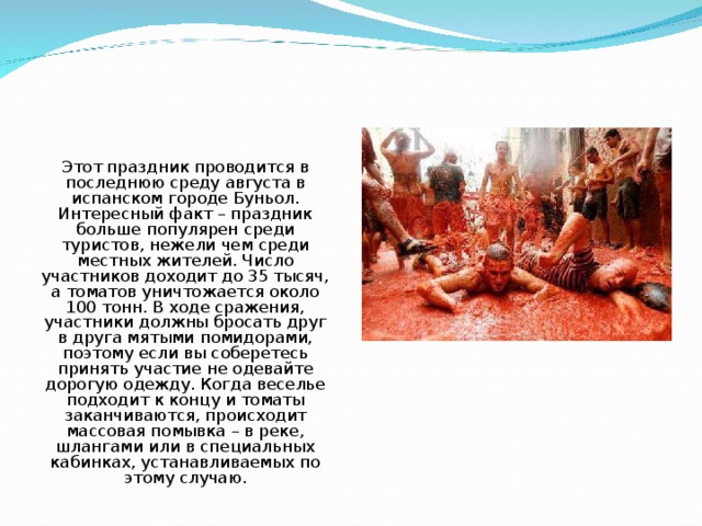 Этот праздник проводится в последнюю среду августа в испанском городе Буньол. Интересный факт – праздник больше популярен среди туристов, нежели чем среди местных жителей. Число участников доходит до 35 тысяч, а томатов уничтожается около 100 тонн. В ходе сражения, участники должны бросать друг в друга мятыми помидорами, поэтому если вы соберетесь принять участие не одевайте дорогую одежду. Когда веселье подходит к концу и томаты заканчиваются, происходит массовая помывка – в реке, шлангами или в специальных кабинках, устанавливаемых по этому случаю. 