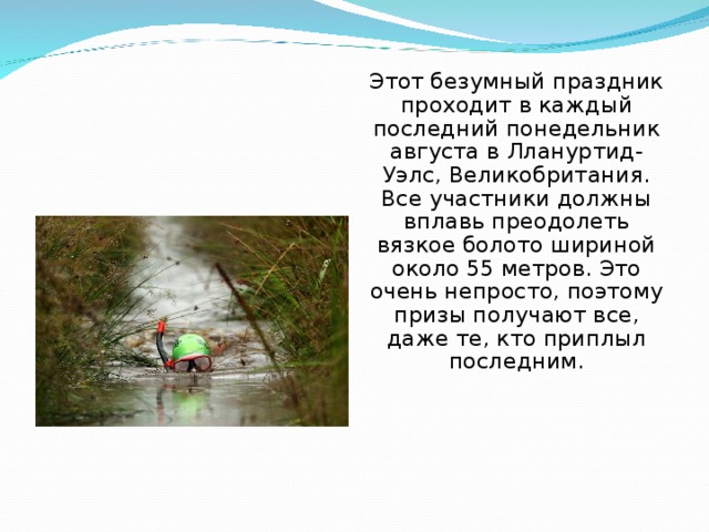 Этот безумный праздник проходит в каждый последний понедельник августа в Ллануртид-Уэлс, Великобритания. Все участники должны вплавь преодолеть вязкое болото шириной около 55 метров. Это очень непросто, поэтому призы получают все, даже те, кто приплыл последним. 
