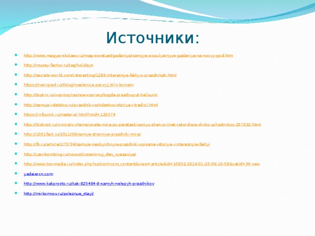 Источники: http :// www.magya-nikolaev.ru / mag-sovetuet / gadaniya / samyye-populyarnyye-gadaniya-na-novyy-god.htm http :// muzey-factov.ru / tag / holidays http :// secrets-world.com / interesting /1289-interesnye-fakty-o-prazdnikah.html https :// tverigrad.ru / tblog / maslenica-pervyjj-blin-komam http :// topkin.ru / voprosy / raznoe-voprosy / kogda-prazdnuyut-hellouin / http :// semya-i-detstvo.ru / prazdnik-rozhdestvo-istoriya-i-tradicii.html https :// infourok.ru /material.html?mid=126374 http :// bloknot.ru / v-mire / v-chempionate-mira-po-peretaskivaniyu-zhen-primet-rekordnoe-chislo-uchastnikov-257632.html http ://1001fact.ru/2011/08/ samye-strannye-prazdniki-mira / http :// fb.ru / article /275734/ samyie-neobyichnyie-prazdniki-opisanie-istoriya-i-interesnyie-faktyi http :// yarnbombing.ru / novosti / vsemirnyj_den_vyazaniya / http :// www.tvs-media.ru / index.php?option=com_content&view=article&id=10852:2016-01-25-06-19-58&catid=34:new yadaiercn.com http://www.kakprosto.ru/kak-825484-8-samyh-nelepyh-prazdnikov http://mirkormov.ru/poleznue_stayi/  