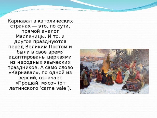 Карнавал в католических странах — это, по сути, прямой аналог Масленицы. И то, и другое празднуются перед Великим Постом и были в своё время адаптированы церквями из народных языческих праздников. А само слово «Карнавал», по одной из версий, означает «Прощай, мясо» (от латинского ‘carne vale’). 