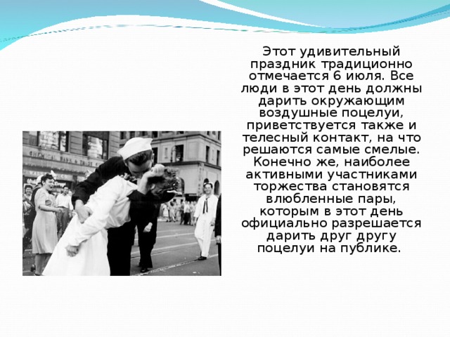 Этот удивительный праздник традиционно отмечается 6 июля. Все люди в этот день должны дарить окружающим воздушные поцелуи, приветствуется также и телесный контакт, на что решаются самые смелые. Конечно же, наиболее активными участниками торжества становятся влюбленные пары, которым в этот день официально разрешается дарить друг другу поцелуи на публике. 