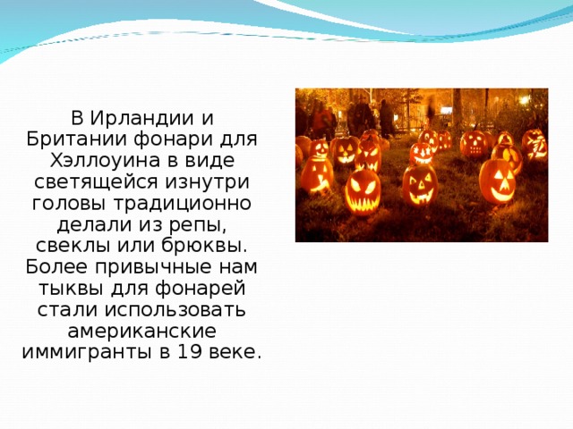 В Ирландии и Британии фонари для Хэллоуина в виде светящейся изнутри головы традиционно делали из репы, свеклы или брюквы. Более привычные нам тыквы для фонарей стали использовать американские иммигранты в 19 веке. 