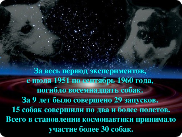 Цыган, Кусачка, Чижик, Дамка, Снежинка, Рыжик,, Рита, Бульба, Кнопка, Минда, Отважная, Жемчужная, Малёк, Жульба, Кнопка, За весь период экспериментов, с июля 1951 по сентябрь 1960 года, погибло восемнадцать собак. За 9 лет было совершено 29 запусков. 15 собак совершили по два и более полетов. Всего в становлении космонавтики принимало участие более 30 собак. 