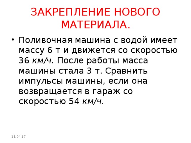 ЗАКРЕПЛЕНИЕ НОВОГО МАТЕРИАЛА. Поливочная машина с водой имеет массу 6 т и движется со скоростью 36  км/ч.  После работы масса машины стала 3 т. Сравнить импульсы маши­ны, если она возвращается в гараж со скоростью 54  км/ч.  11.04.17