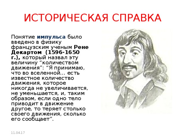 ИСТОРИЧЕСКАЯ СПРАВКА Понятие импульса было введено в физику французским ученым Рене Декартом (1596-1650 г.), который назвал эту величину “количеством движения”: “Я принимаю, что во вселенной… есть известное количество движения, которое никогда не увеличивается, не уменьшается, и, таким образом, если одно тело приводит в движение другое, то теряет столько своего движения, сколько его сообщает”. 11.04.17