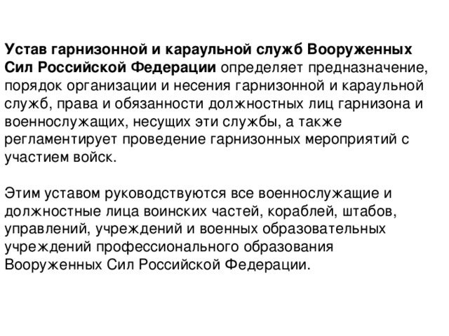 Устав гарнизонной и караульной служб Вооруженных Сил Российской Федерации определяет предназначение, порядок организации и несения гарнизонной и караульной служб, права и обязанности должностных лиц гарнизона и военнослужащих, несущих эти службы, а также регламентирует проведение гарнизонных мероприятий с участием войск. Этим уставом руководствуются все военнослужащие и должностные лица воинских частей, кораблей, штабов, управлений, учреждений и военных образовательных учреждений профессионального образования Вооруженных Сил Российской Федерации. 