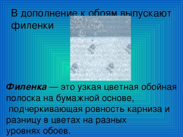 В дополнение к обоям выпускают филенки Филенка — это узкая цветная обойная полоска на бумажной основе,  подчеркивающая ровность карниза и разницу в цветах на разных уровнях обоев. 