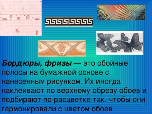 Бордюры, фризы — это обойные полосы на бумажной основе с нанесенным рисунком. Их иногда наклеивают по верхнему обрезу обоев и подбирают по расцветке так, чтобы они гармонировали с цветом обоев 