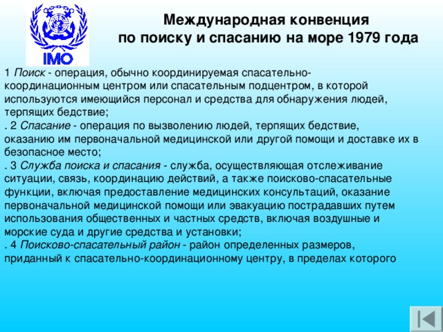 Международная конвенция по поиску и спасанию на море 1979 года 1 Поиск - операция, обычно координируемая спасательно- координационным центром или спасательным подцентром, в которой используются имеющийся персонал и средства для обнаружения людей, терпящих бедствие; . 2 Спасание - операция по вызволению людей, терпящих бедствие, оказанию им первоначальной медицинской или другой помощи и доставке их в безопасное место; . 3 Служба поиска и спасания - служба, осуществляющая отслеживание ситуации, связь, координацию действий, а также поисково-спасательные функции, включая предоставление медицинских консультаций, оказание первоначальной медицинской помощи или эвакуацию пострадавших путем использования общественных и частных средств, включая воздушные и морские суда и другие средства и установки; . 4 Поисково-спасательный район - район определенных размеров, приданный к спасательно-координационному центру, в пределах которого 