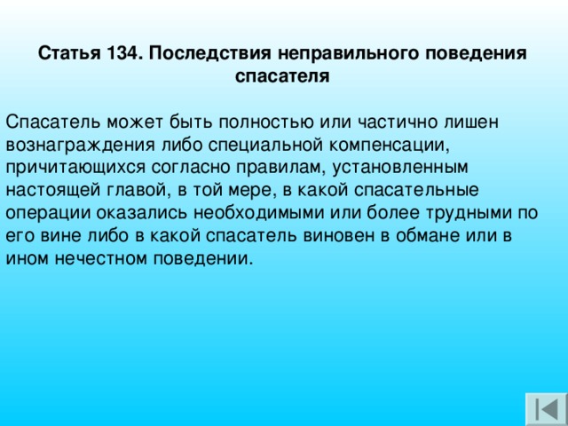 Статья 134. Последствия неправильного поведения спасателя   Спасатель может быть полностью или частично лишен вознаграждения либо специальной компенсации, причитающихся согласно правилам, установленным настоящей главой, в той мере, в какой спасательные операции оказались необходимыми или более трудными по его вине либо в какой спасатель виновен в обмане или в ином нечестном поведении.   