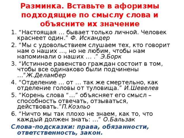 Разминка. Вставьте в афоризмы подходящие по смыслу слова и объясните их значение 1. “Настоящая … бывает только личной. Человек краснеет один.”  Ф. Искандер 2. “Мы с удовольствием слушаем тех, кто говорит нам о наших …, но не любим, чтобы нам напоминали о наших … .”  Э.Борк 3. “Истинное равенство граждан состоит в том, чтобы все одинаково были подчинены …” Ж.Деламбер 4. “Отделение … от … так же смертельно, как отделение головы от туловища.”  И.Шевелев 5. “Корень слова “…” объясняет его смысл – способность отвечать, отзываться, действовать.” П.Коэльо 6. “Ничто мы так плохо не знаем, как то, что каждый должен знать: …”  О.Бальзак Слова-подсказки: права, обязанности, ответственность, закон.  