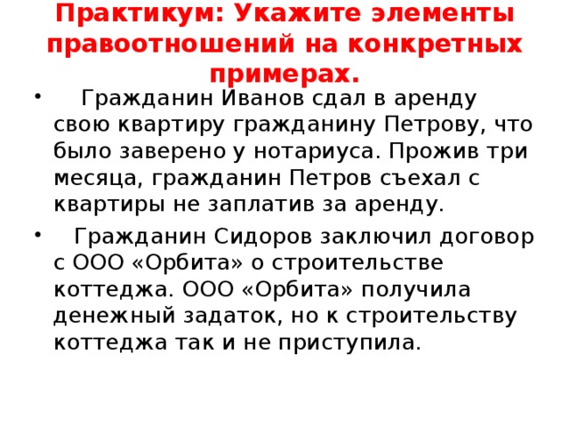 Практикум: Укажите элементы правоотношений на конкретных примерах.  Гражданин Иванов сдал в аренду свою квартиру гражданину Петрову, что было заверено у нотариуса. Прожив три месяца, гражданин Петров съехал с квартиры не заплатив за аренду.  Гражданин Сидоров заключил договор с ООО «Орбита» о строительстве коттеджа. ООО «Орбита» получила денежный задаток, но к строительству коттеджа так и не приступила. 