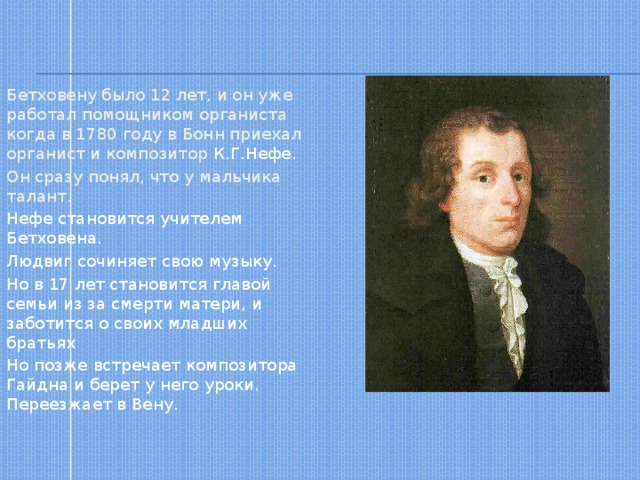 Бетховену было 12 лет, и он уже работал помощником органиста когда в 1780 году в Бонн приехал органист и композитор  К.Г.Нефе. Он сразу понял, что у мальчика талант. Нефе становится учителем Бетховена. Людвиг сочиняет свою музыку. Но в 17 лет становится главой семьи из за смерти матери, и заботится о своих младших братьях Но позже встречает композитора Гайдна и берет у него уроки. Переезжает в Вену. 