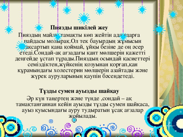 Пиязды шикілей жеу Пияздың майлы тамақты көп жейтін адамдарға пайдасы молырақ.Ол тек бауырдың жұмысын жақсартып қана қоймай, ұйқы безіне де оң әсер етеді.Сондай-ақ ағзадағы қант мөлшерін қажетті деңгейде ұстап тұрады.Пияздың осындай қасиеттері семіздіктен,жүйкенің қозуынан қорғап,қан құрамындағы холестерин мөлшерін азайтады және жүрек ауруларының қаупін бәсеңдетеді.  Тұзды сумен ауызды шайқау Әр күн таңертең және түнде ,сондай – ақ тамақтанғаннан кейін ауызды тұзды сумен шайқаса, ауыз қуысындағы ауру тудыратын ұсақ ағзалар жойылады. 