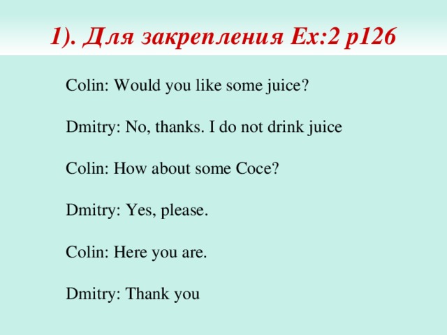 1). Для закрепления Ex:2 p126 Colin: Would you like some juice? Dmitry: No, thanks. I do not drink juice Colin: How about some Coce? Dmitry: Yes, please. Colin: Here you are. Dmitry: Thank you 