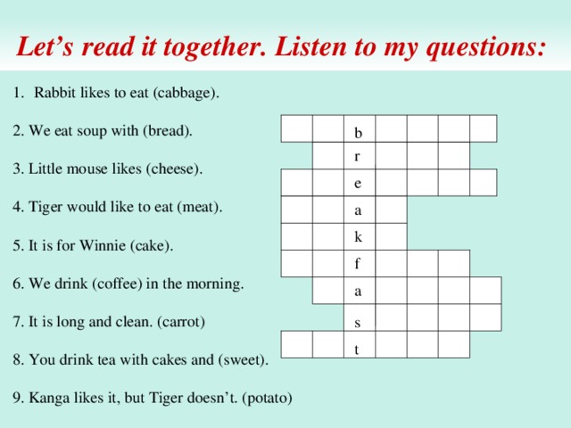 Let’s read it together. Listen to my questions: Rabbit likes to eat (cabbage). 2. We eat soup with (bread). 3. Little mouse likes (cheese). 4. Tiger would like to eat (meat). 5. It is for Winnie (cake). 6. We drink (coffee) in the morning. 7. It is long and clean. (carrot) 8. You drink tea with cakes and (sweet). 9. Kanga likes it, but Tiger doesn’t. (potato) b r e a k f a s t 
