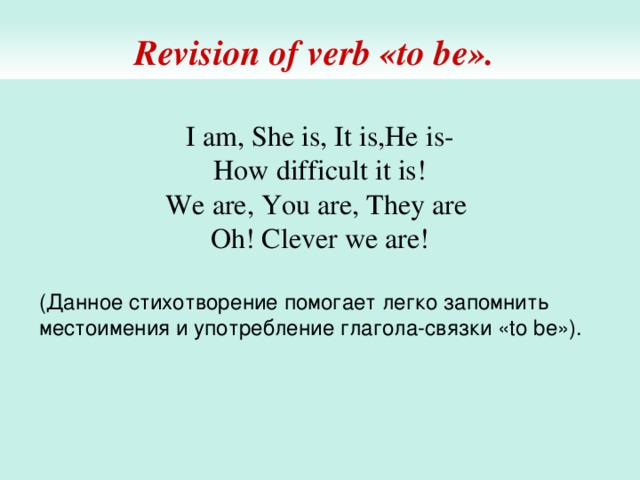 Revision of verb «to be».  I am, She is, It is,He is-  How difficult it is!  We are, You are, They are  Oh! Clever we are! (Данное стихотворение помогает легко запомнить местоимения и употребление глагола-связки «to be»). 