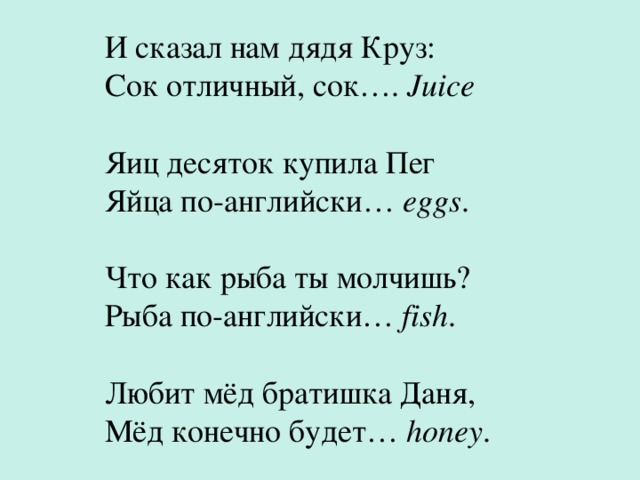И сказал нам дядя Круз:  Сок отличный, сок…. Juice Яиц десяток купила Пег  Яйца по-английски… eggs . Что как рыба ты молчишь?  Рыба по-английски… fish . Любит мёд братишка Даня,  Мёд конечно будет… honey . 