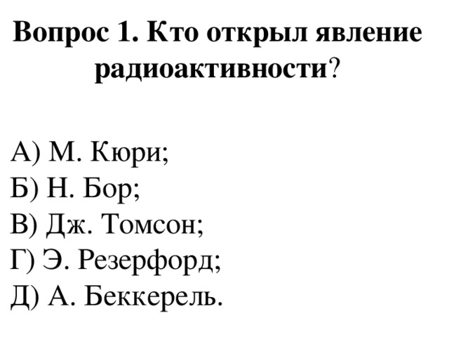 Вопрос 1. Кто открыл явление радиоактивности ? А) М. Кюри;  Б) Н. Бор;  В) Дж. Томсон;  Г) Э. Резерфорд;  Д) А. Беккерель. 