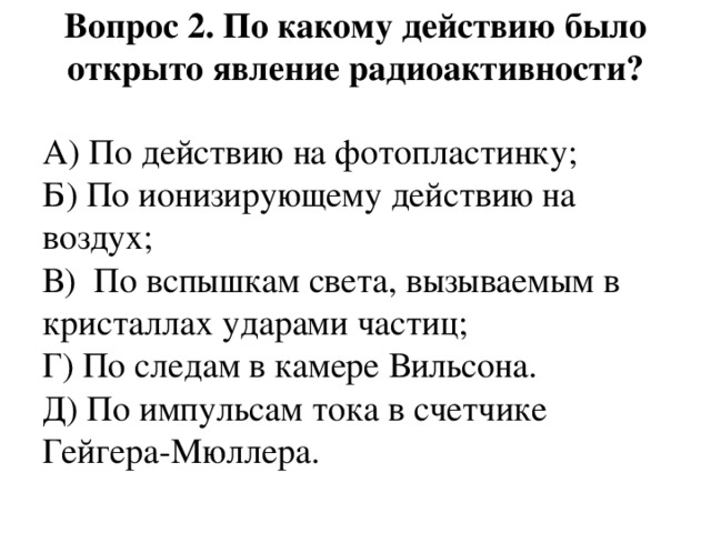 Вопрос 2. По какому действию было открыто явление радиоактивности?   А) По действию на фотопластинку;  Б) По ионизирующему действию на воздух;  В)  По вспышкам света, вызываемым в кристаллах ударами частиц;  Г) По следам в камере Вильсона.  Д) По импульсам тока в счетчике Гейгера-Мюллера. 