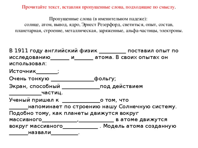 Прочитайте текст, вставляя пропущенные слова, подходящие по смыслу .   Пропущенные слова (в именительном падеже):  солнце, атом, вывод, ядро, Эрнест Резерфорд, светиться, опыт, состав, планетарная, строение, металлическая, заряженные, альфа-частицы, электроны. В 1911 году английский физик __________ поставил опыт по исследованию_______ и_______ атома. В своих опытах он использовал: Источник________; Очень тонкую ________________фольгу; Экран, способный ______________под действием ____________частиц. Ученый пришел к  ______________о том, что _______напоминает по строению нашу Солнечную систему.  Подобно тому, как планеты движутся вокруг массивного_____________,_____________ в атоме движутся вокруг массивного_____________ . Модель атома созданную _______назвали__________.    